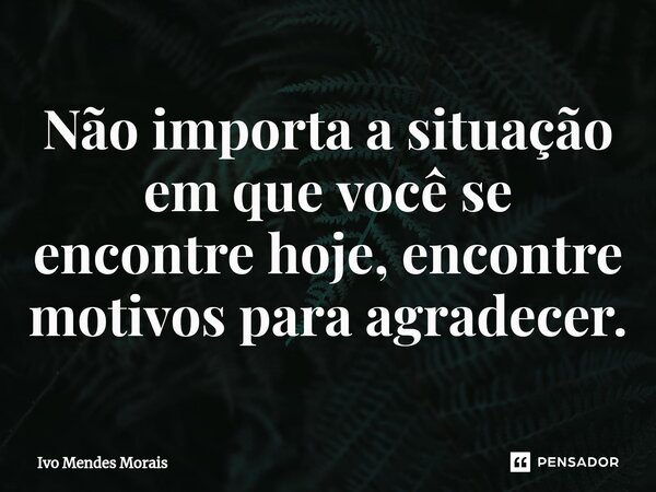 ⁠Não importa a situação em que você se encontre hoje, encontre motivos para agradecer.... Frase de Ivo Mendes Morais.