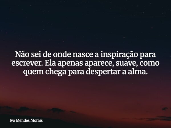 Não sei de onde nasce a inspiração para escrever. Ela apenas aparece, suave, como quem chega para despertar a alma.... Frase de Ivo Mendes Morais.