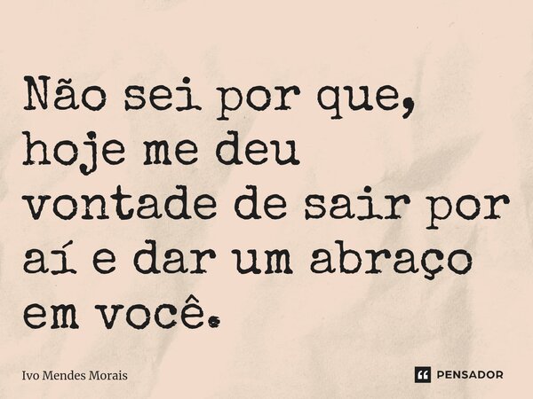 Não sei por que, hoje me deu vontade de sair por aí e dar um abraço em você.... Frase de Ivo Mendes Morais.