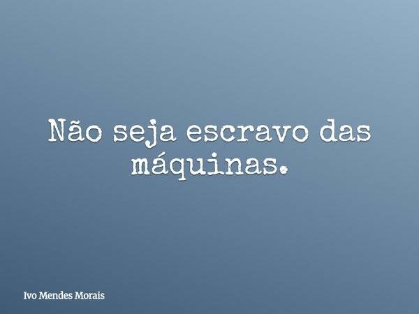 Não seja escravo das máquinas.... Frase de Ivo Mendes Morais.