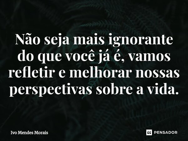 Não seja mais ignorante do que você já é, vamos refletir e melhorar nossas perspectivas sobre a vida.... Frase de Ivo Mendes Morais.