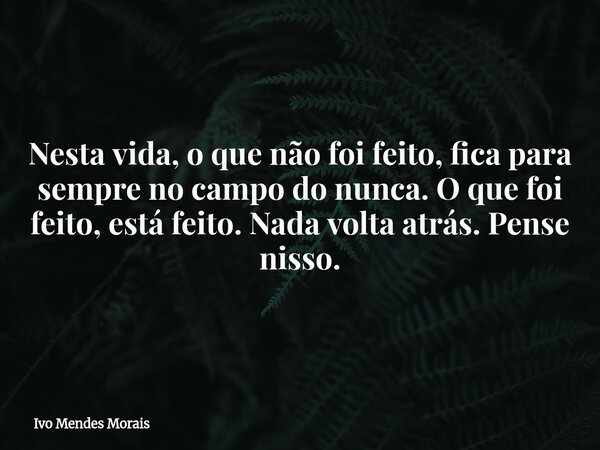 Nesta vida, o que não foi feito, fica para sempre no campo do nunca. O que foi feito, está feito. Nada volta atrás. Pense nisso.... Frase de Ivo Mendes Morais.
