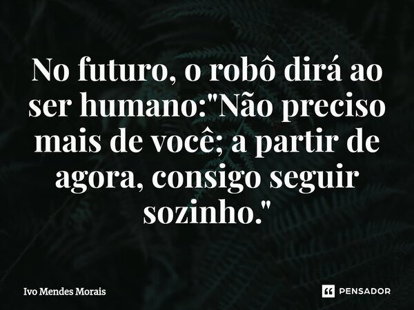 ⁠No futuro, o robô dirá ao ser humano: "Não preciso mais de você; a partir de agora, consigo seguir sozinho."... Frase de Ivo Mendes Morais.