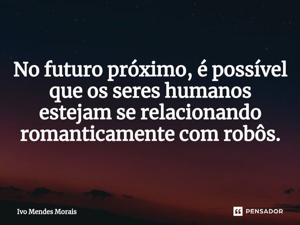 No futuro próximo, é possível que os seres humanos estejam se relacionando romanticamente com robôs.... Frase de Ivo Mendes Morais.