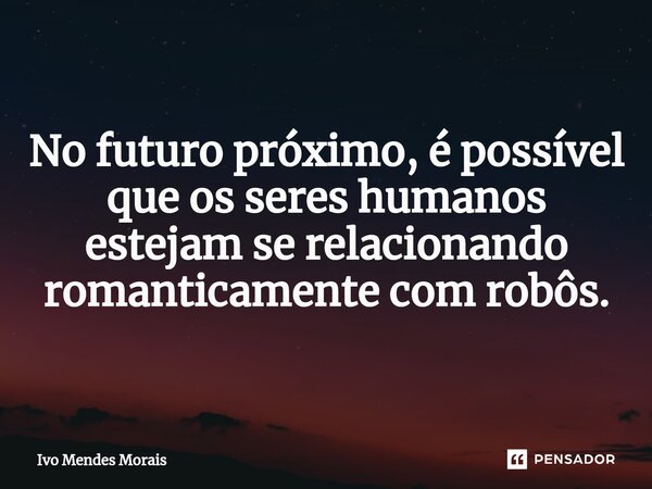 No futuro próximo, é possível que os seres humanos estejam se relacionando romanticamente com robôs.... Frase de Ivo Mendes Morais.