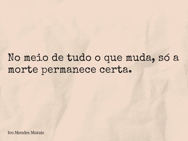 No meio de tudo o que muda, só a morte permanece certa.... Frase de Ivo Mendes Morais.