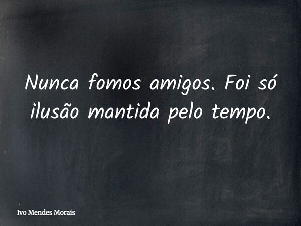 Nunca fomos amigos. Foi só ilusão mantida pelo tempo.... Frase de Ivo Mendes Morais.