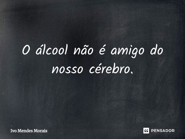 O álcool não é amigo do nosso cérebro.... Frase de Ivo Mendes Morais.