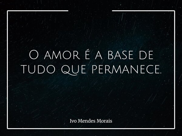 O amor é a base de tudo que permanece.... Frase de Ivo Mendes Morais.