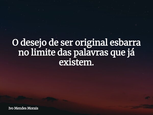 O desejo de ser original esbarra no limite das palavras que já existem.... Frase de Ivo Mendes Morais.