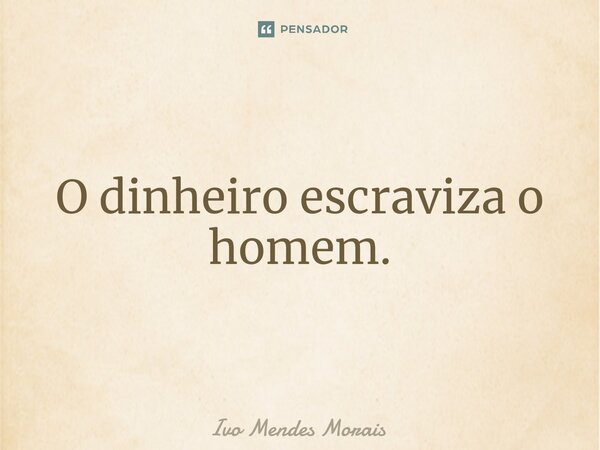 O dinheiro escraviza o homem.... Frase de Ivo Mendes Morais.