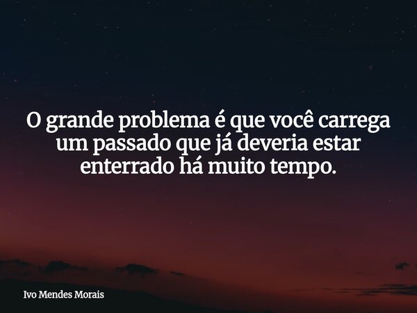 O grande problema é que você carrega um passado que já deveria estar enterrado há muito tempo.... Frase de Ivo Mendes Morais.