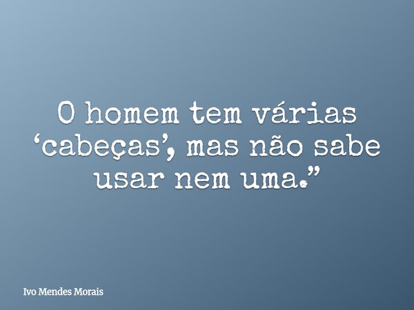 O homem tem várias ‘cabeças’, mas não sabe usar nem uma.”... Frase de Ivo Mendes Morais.