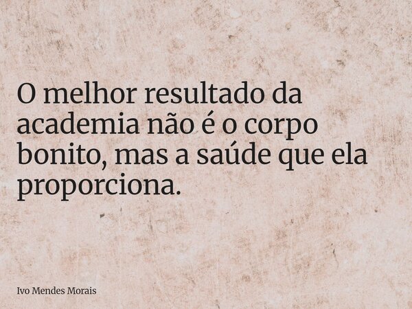 O melhor resultado da academia não é o corpo bonito, mas a saúde que ela proporciona.... Frase de Ivo Mendes Morais.