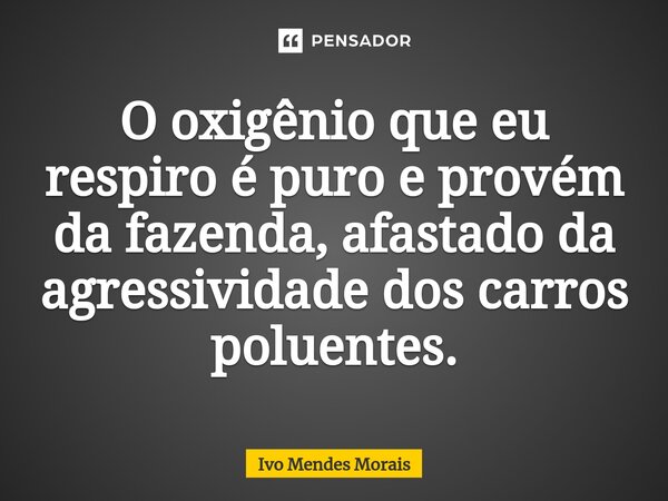 ⁠O oxigênio que eu respiro é puro e provém da fazenda, afastado da agressividade dos carros poluentes.... Frase de Ivo Mendes Morais.