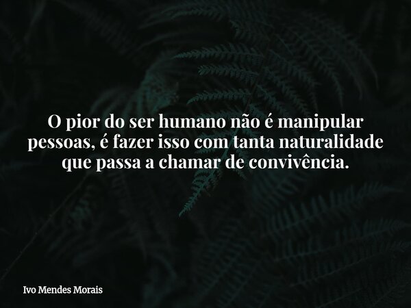 O pior do ser humano não é manipular pessoas, é fazer isso com tanta naturalidade que passa a chamar de convivência.... Frase de Ivo Mendes Morais.