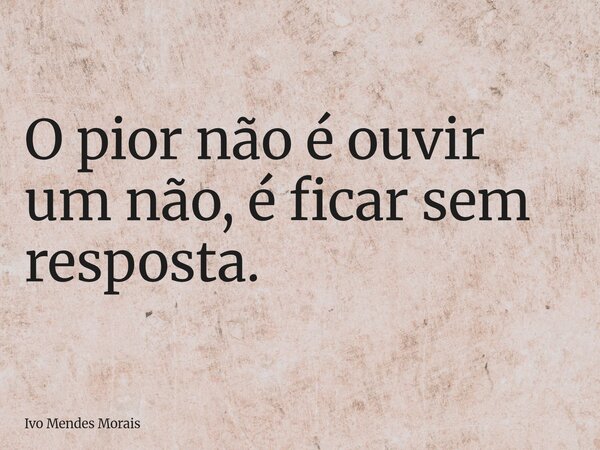 O pior não é ouvir um não, é ficar sem resposta.... Frase de Ivo Mendes Morais.