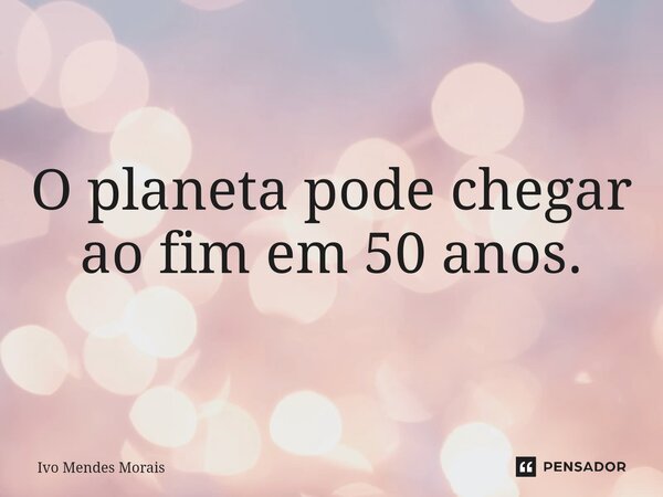 O planeta pode chegar ao fim em 50 anos.... Frase de Ivo Mendes Morais.