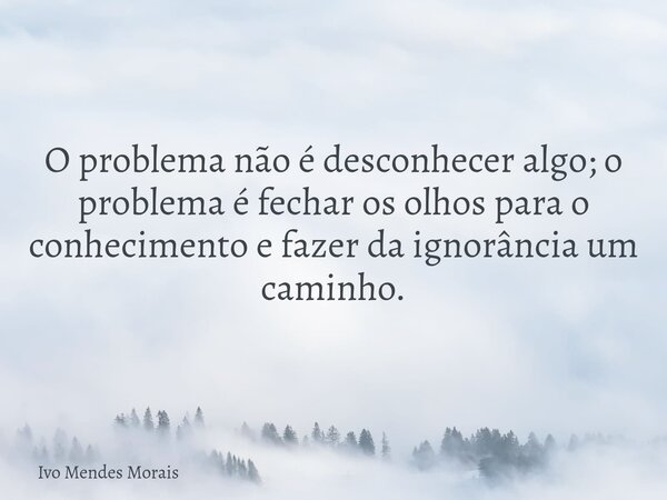 O problema não é desconhecer algo; o problema é fechar os olhos para o conhecimento e fazer da ignorância um caminho.... Frase de Ivo Mendes Morais.
