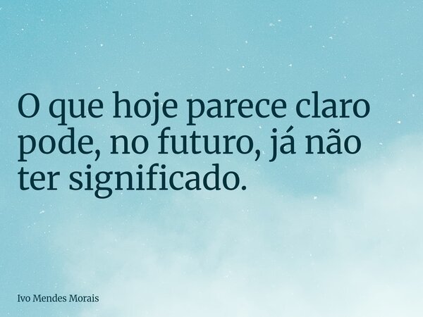 O que hoje parece claro pode, no futuro, já não ter significado.... Frase de Ivo Mendes Morais.