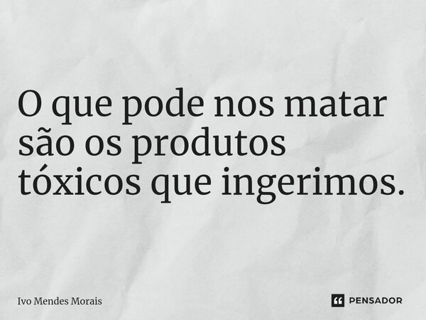 O que pode nos matar são os produtos tóxicos que ingerimos.... Frase de Ivo Mendes Morais.