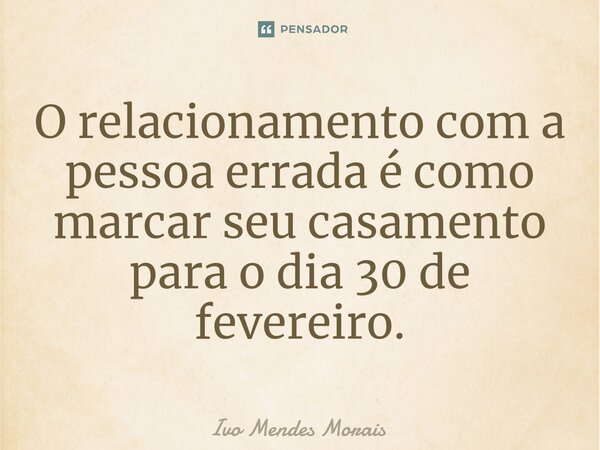 O relacionamento com a pessoa errada é como marcar seu casamento para o dia 30 de fevereiro.... Frase de Ivo Mendes Morais.
