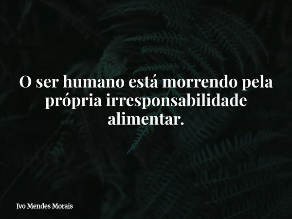 O ser humano está morrendo pela própria irresponsabilidade alimentar.... Frase de Ivo Mendes Morais.
