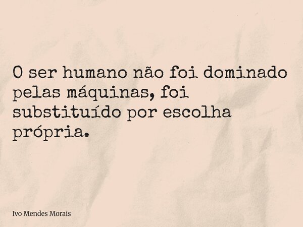 O ser humano não foi dominado pelas máquinas, foi substituído por escolha própria.... Frase de Ivo Mendes Morais.