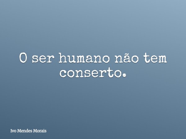 O ser humano não tem conserto.... Frase de Ivo Mendes Morais.