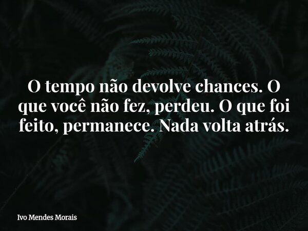 O tempo não devolve chances. O que você não fez, perdeu. O que foi feito, permanece. Nada volta atrás.... Frase de Ivo Mendes Morais.
