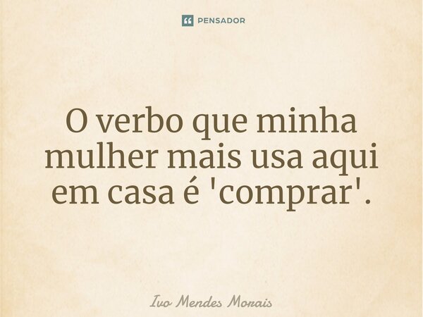 O verbo que minha mulher mais usa aqui em casa é 'comprar'.... Frase de Ivo Mendes Morais.