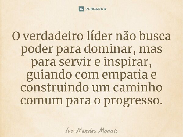 O verdadeiro líder não busca poder para dominar, mas para servir e inspirar, guiando com empatia e construindo um caminho comum para o progresso.... Frase de Ivo Mendes Morais.