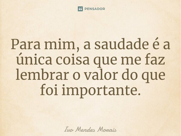 Para mim, a saudade é a única coisa que me faz lembrar o valor do que foi importante.... Frase de Ivo Mendes Morais.