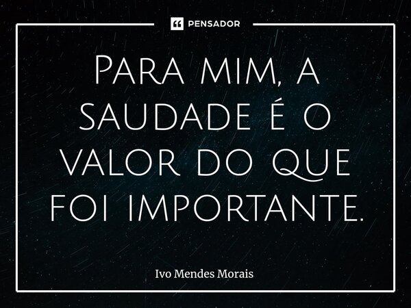 ⁠Para mim, a saudade é o valor do que foi importante.... Frase de Ivo Mendes Morais.