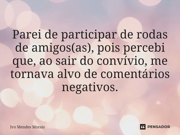 Parei de participar de rodas de amigos(as), pois percebi que, ao sair do convívio, me tornava alvo de comentários negativos.... Frase de Ivo Mendes Morais.