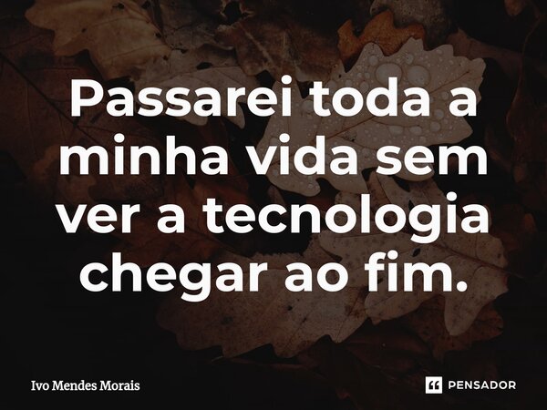 Passarei toda a minha vida sem ver a tecnologia chegar ao fim.... Frase de Ivo Mendes Morais.