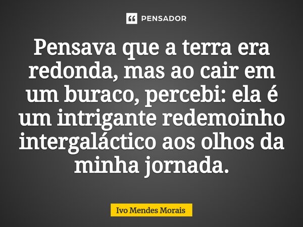 Pensava que a terra era redonda, mas ao cair em um buraco, percebi: ela é um intrigante redemoinho intergaláctico aos olhos da minha jornada.... Frase de Ivo Mendes Morais.