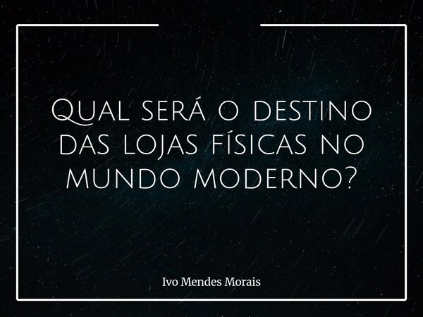 Qual será o destino das lojas físicas no mundo moderno?... Frase de Ivo Mendes Morais.