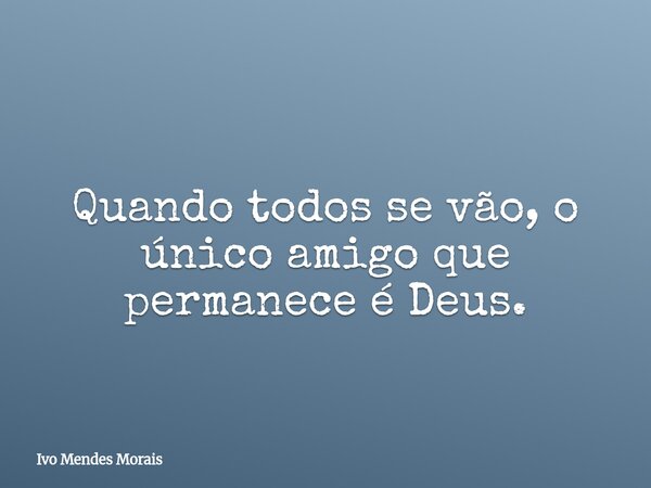 Quando todos se vão, o único amigo que permanece é Deus.... Frase de Ivo Mendes Morais.