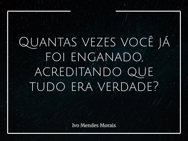 Quantas vezes você já foi enganado, acreditando que tudo era verdade?... Frase de Ivo Mendes Morais.