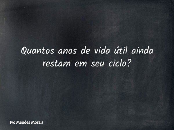 Quantos anos de vida útil ainda restam em seu ciclo?... Frase de Ivo Mendes Morais.