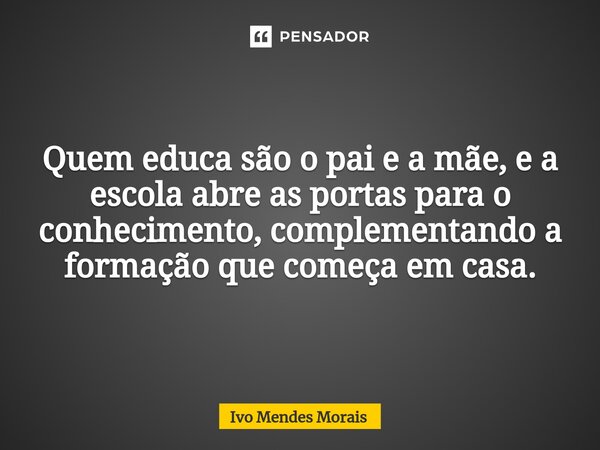 Quem educa são o pai e a mãe, e a escola abre as portas para o conhecimento, complementando a formação que começa em casa.... Frase de Ivo Mendes Morais.