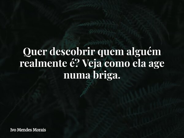Quer descobrir quem alguém realmente é? Veja como ela age numa briga.... Frase de Ivo Mendes Morais.