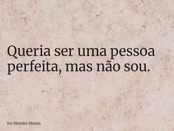 Queria ser uma pessoa perfeita, mas não sou.... Frase de Ivo Mendes Morais.