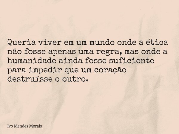 Queria viver em um mundo onde a ética não fosse apenas uma regra, mas onde a humanidade ainda fosse suficiente para impedir que um coração destruísse o outro.... Frase de Ivo Mendes Morais.