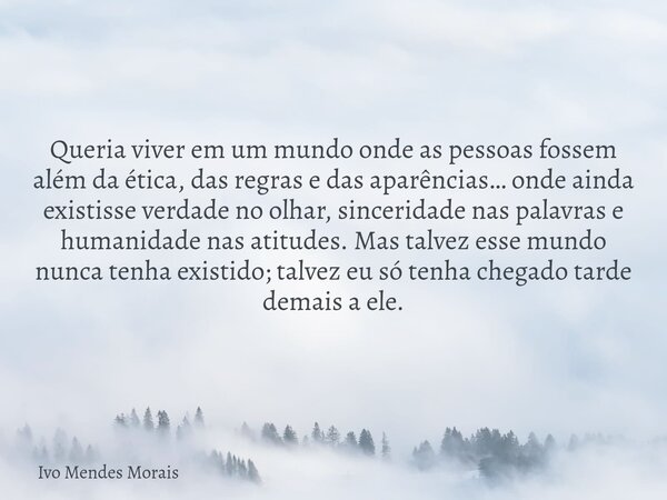 Queria viver em um mundo onde as pessoas fossem além da ética, das regras e das aparências… onde ainda existisse verdade no olhar, sinceridade nas palavras e hu... Frase de Ivo Mendes Morais.