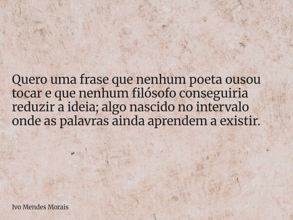 Quero uma frase que nenhum poeta ousou tocar e que nenhum filósofo conseguiria reduzir a ideia; algo nascido no intervalo onde as palavras ainda aprendem a exis... Frase de Ivo Mendes Morais.