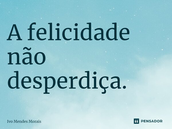 ⁠A felicidade não desperdiça.... Frase de Ivo Mendes Morais.