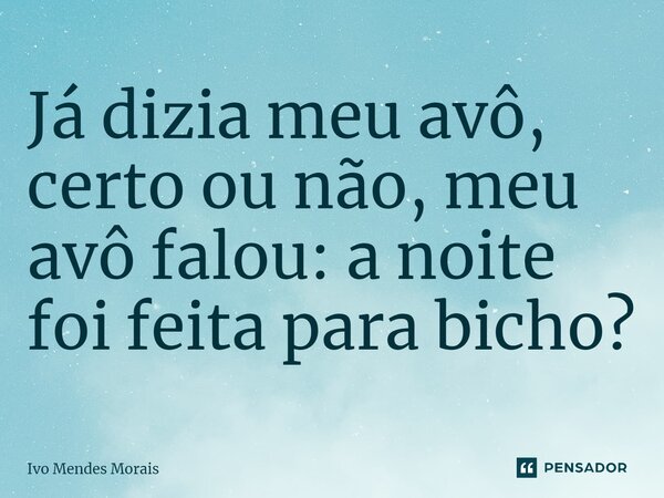 Já dizia meu avô, certo ou não, meu avô falou: a noite foi feita para bicho?... Frase de Ivo Mendes Morais.