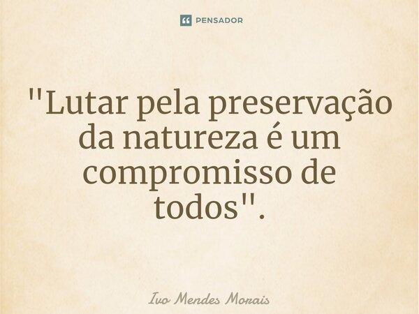 ⁠"Lutar pela preservação da natureza é um compromisso de todos".... Frase de Ivo Mendes Morais.